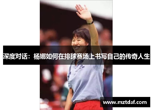 深度对话：杨娜如何在排球赛场上书写自己的传奇人生