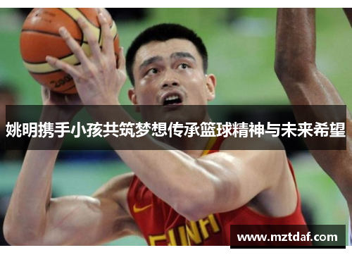 姚明携手小孩共筑梦想传承篮球精神与未来希望